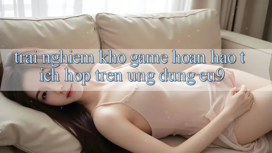 Trải nghiệm Kho Game Hoàn hảo Tích Hợp Trên Ứng dụng EU9 Trải nghiệm Kho Game Hoàn hảo Tích Hợp Trên Ứng dụng EU9