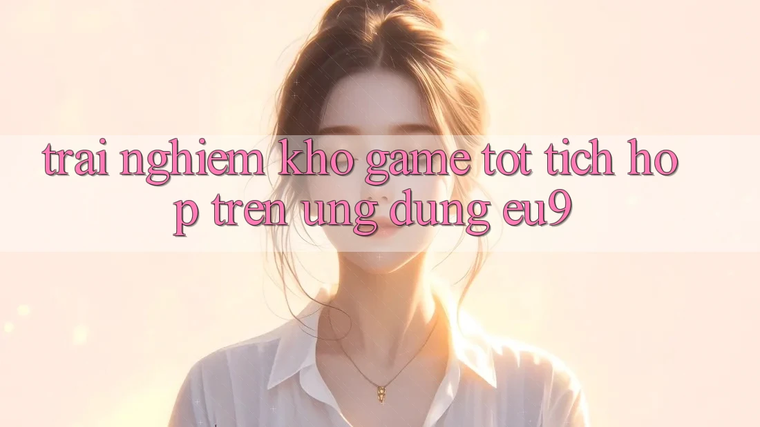 Trải nghiệm Kho Game Tốt Tích Hợp Trên Ứng dụng EU9 Trải nghiệm Kho Game Tốt Tích Hợp Trên Ứng dụng EU9
