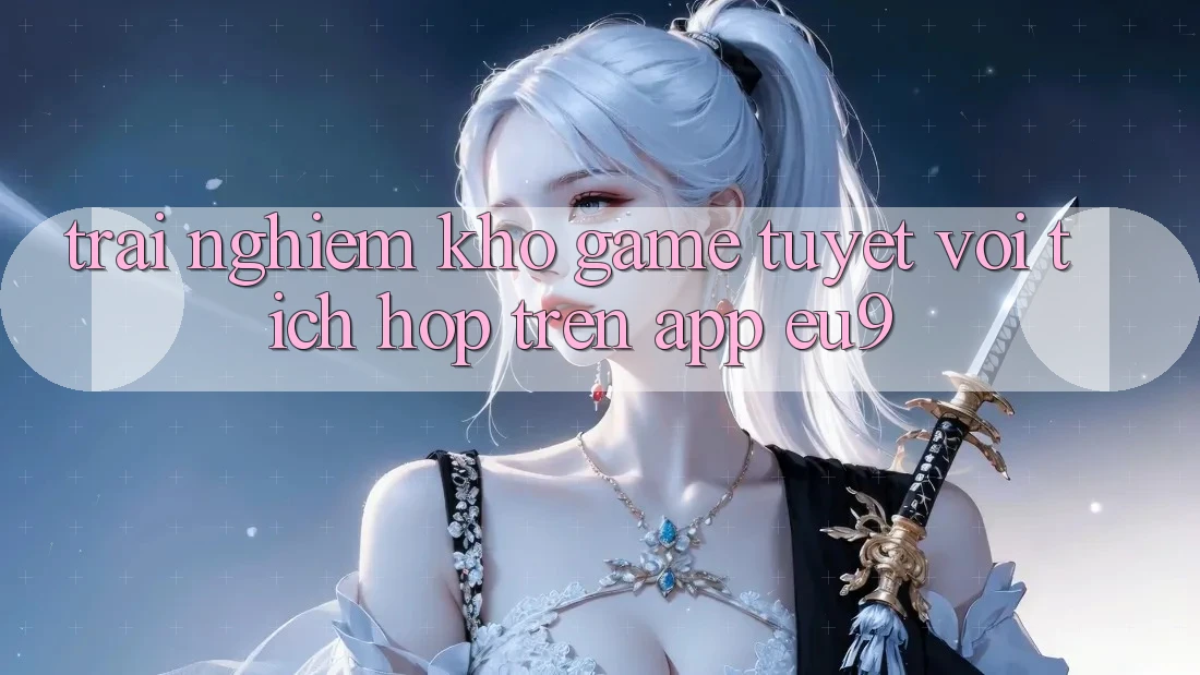 Trải nghiệm Kho Game Tuyệt vời Tích Hợp Trên App EU9
