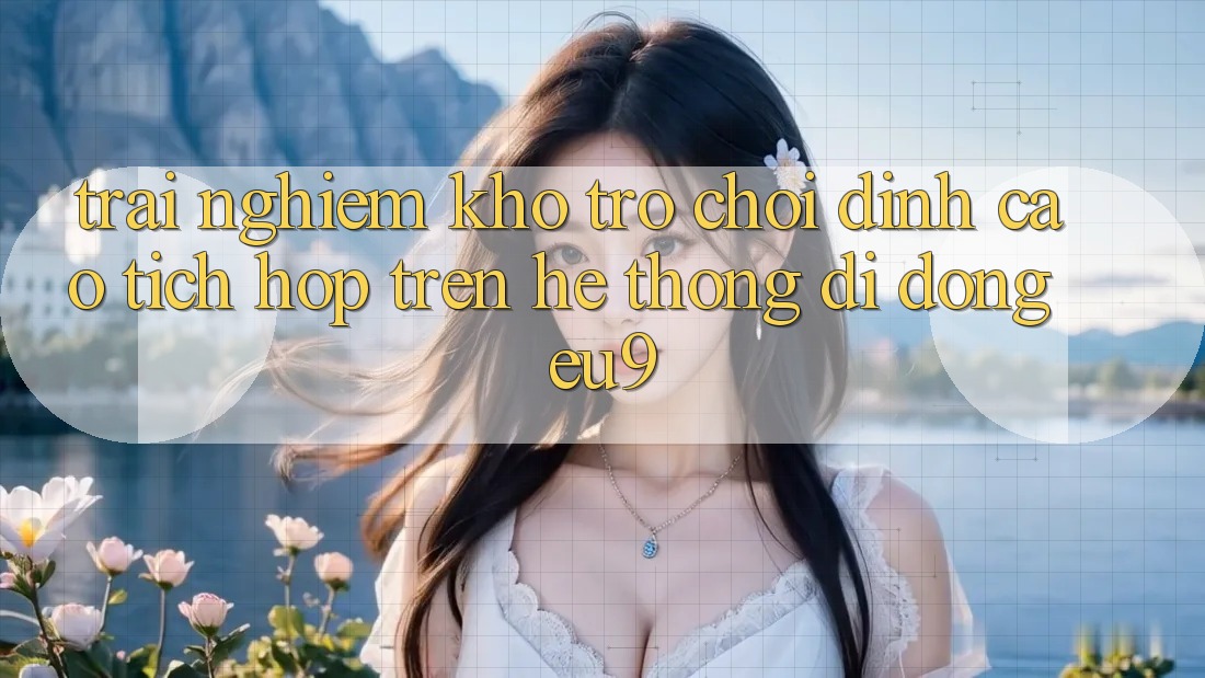 Trải nghiệm Kho Trò chơi Đỉnh Cao Tích Hợp Trên Hệ thống di động EU9