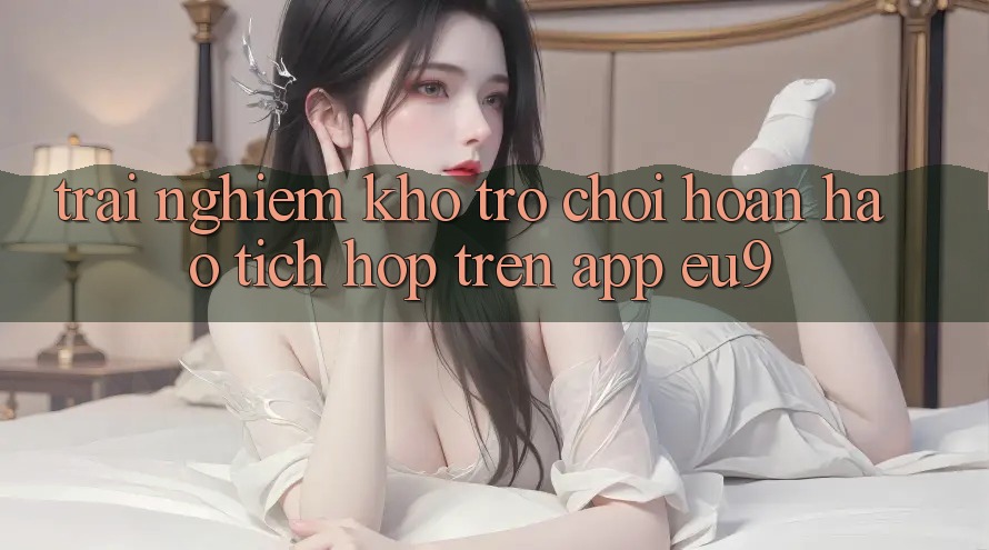 Trải nghiệm Kho Trò chơi Hoàn hảo Tích Hợp Trên App EU9