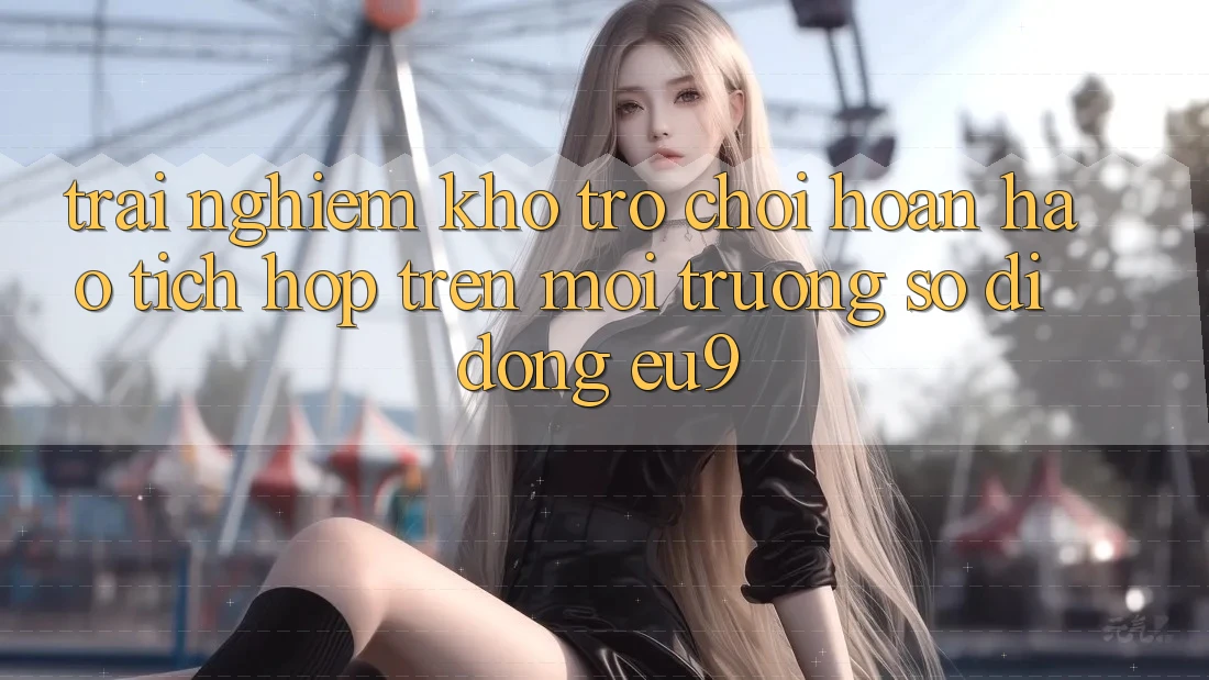 Trải nghiệm Kho Trò chơi Hoàn hảo Tích Hợp Trên Môi trường số di động EU9