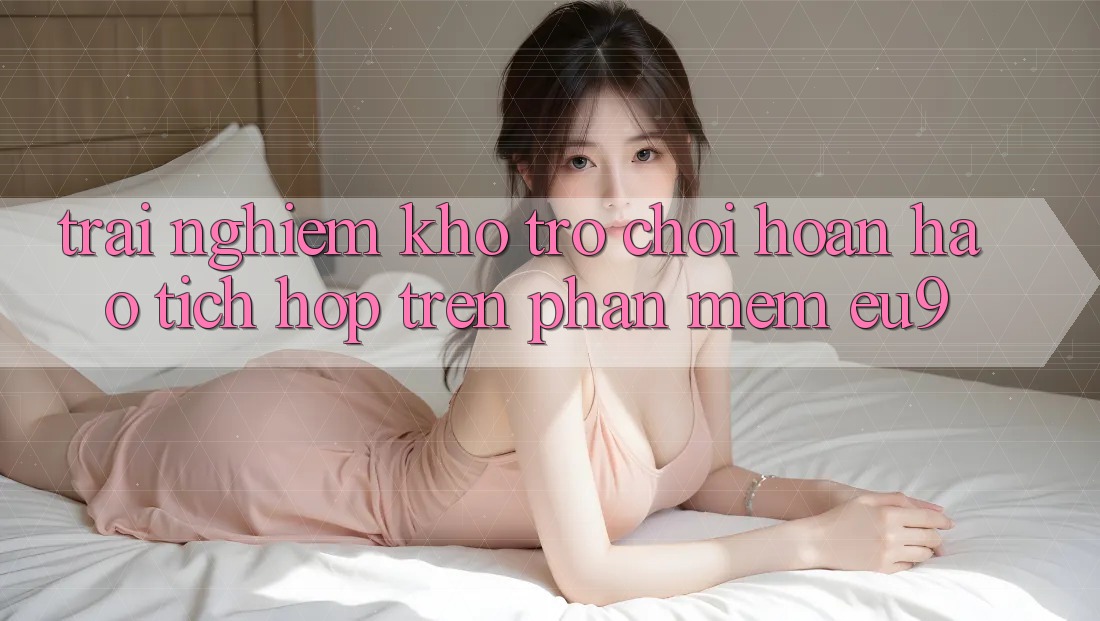 Trải nghiệm Kho Trò chơi Hoàn hảo Tích Hợp Trên Phần mềm EU9 Trải nghiệm Kho Trò chơi Hoàn hảo Tích Hợp Trên Phần mềm EU9