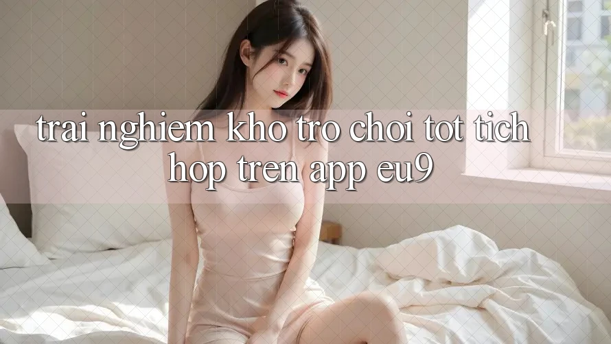Trải nghiệm Kho Trò chơi Tốt Tích Hợp Trên App EU9 Trải nghiệm Kho Trò chơi Tốt Tích Hợp Trên App EU9