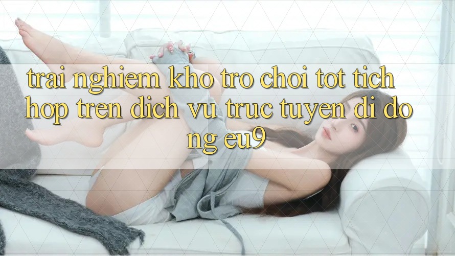 Trải nghiệm Kho Trò chơi Tốt Tích Hợp Trên Dịch vụ trực tuyến di động EU9 Trải nghiệm Kho Trò chơi Tốt Tích Hợp Trên Dịch vụ trực tuyến di động EU9