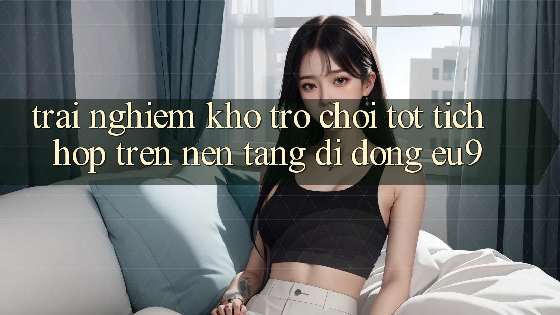 Trải nghiệm Kho Trò chơi Tốt Tích Hợp Trên Nền tảng di động EU9