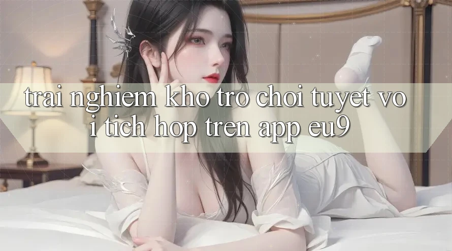 Trải nghiệm Kho Trò chơi Tuyệt vời Tích Hợp Trên App EU9 Trải nghiệm Kho Trò chơi Tuyệt vời Tích Hợp Trên App EU9