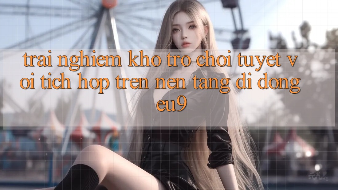 Trải nghiệm Kho Trò chơi Tuyệt vời Tích Hợp Trên Nền tảng di động EU9