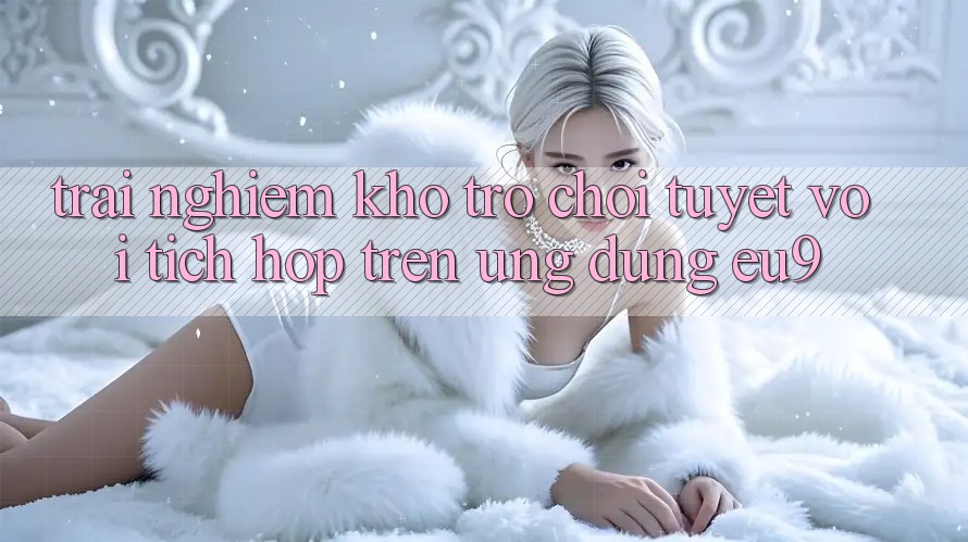 Trải nghiệm Kho Trò chơi Tuyệt vời Tích Hợp Trên Ứng dụng EU9
