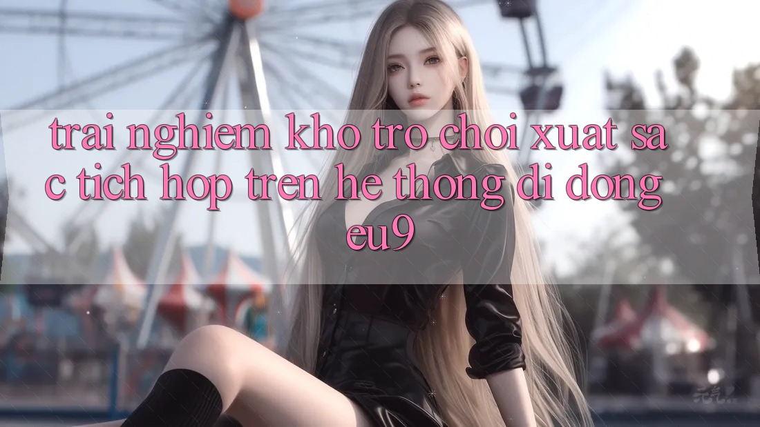 Trải nghiệm Kho Trò chơi Xuất sắc Tích Hợp Trên Hệ thống di động EU9 Trải nghiệm Kho Trò chơi Xuất sắc Tích Hợp Trên Hệ thống di động EU9