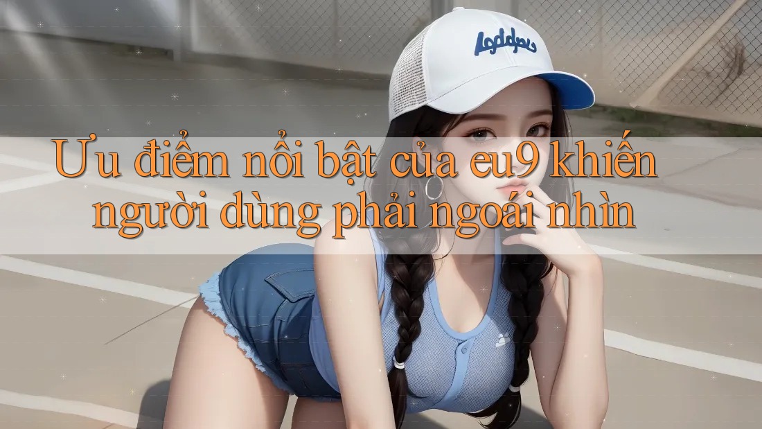 Ưu điểm nổi bật của eu9 khiến người dùng phải ngoái nhìn Ưu điểm nổi bật của eu9 khiến người dùng phải ngoái nhìn
