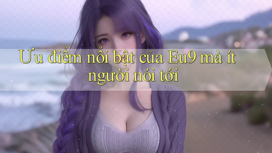 Ưu điểm nổi bật của Eu9 mà ít người nói tới Ưu điểm nổi bật của Eu9 mà ít người nói tới
