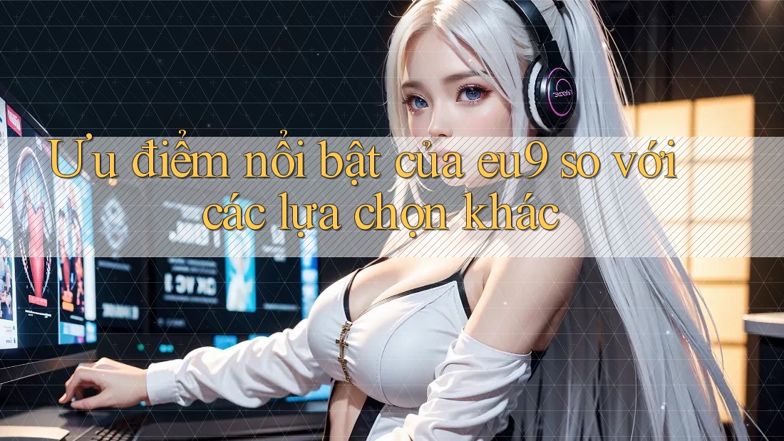 Ưu điểm nổi bật của eu9 so với các lựa chọn khác Ưu điểm nổi bật của eu9 so với các lựa chọn khác