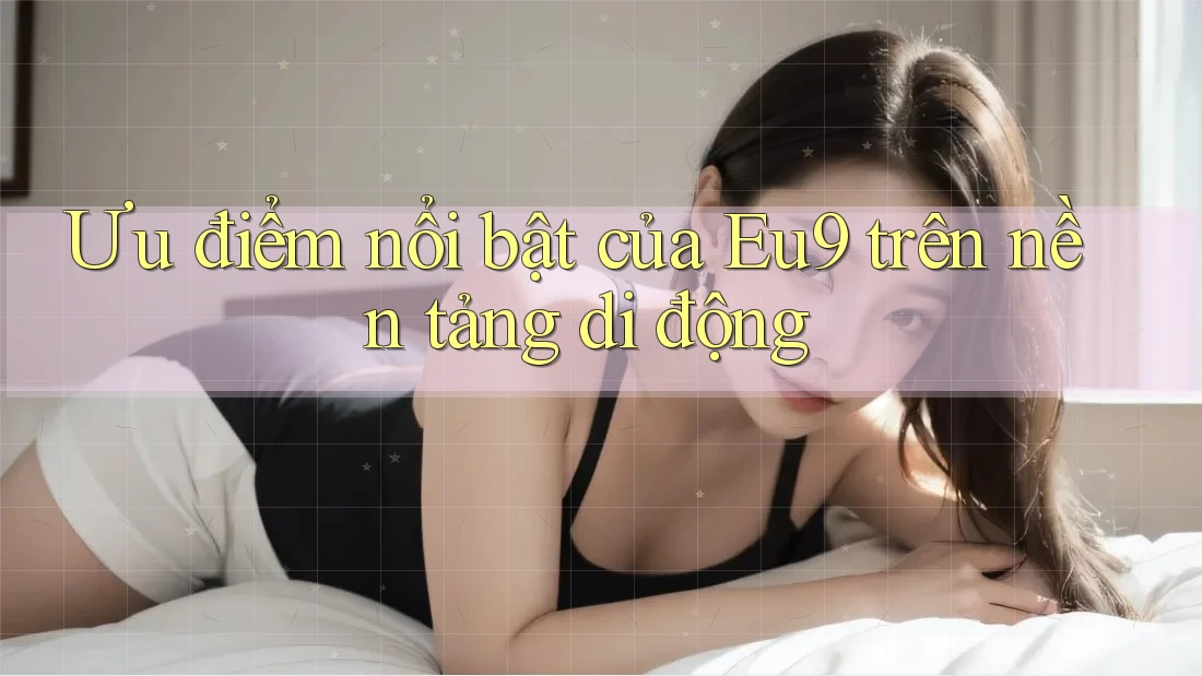Ưu điểm nổi bật của Eu9 trên nền tảng di động