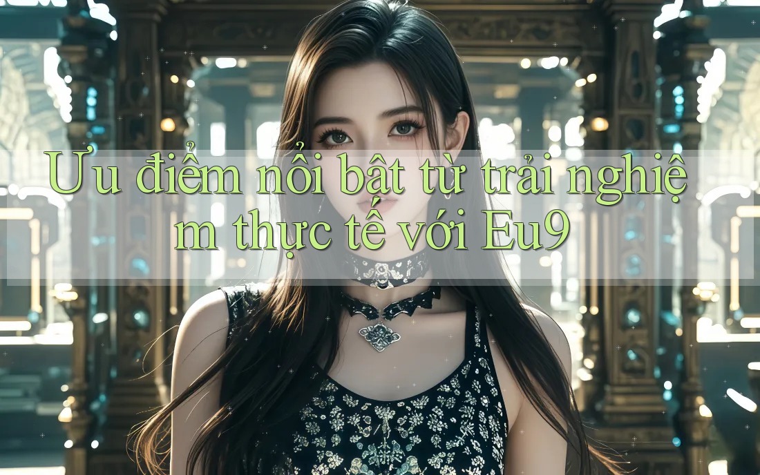 Ưu điểm nổi bật từ trải nghiệm thực tế với Eu9 Ưu điểm nổi bật từ trải nghiệm thực tế với Eu9