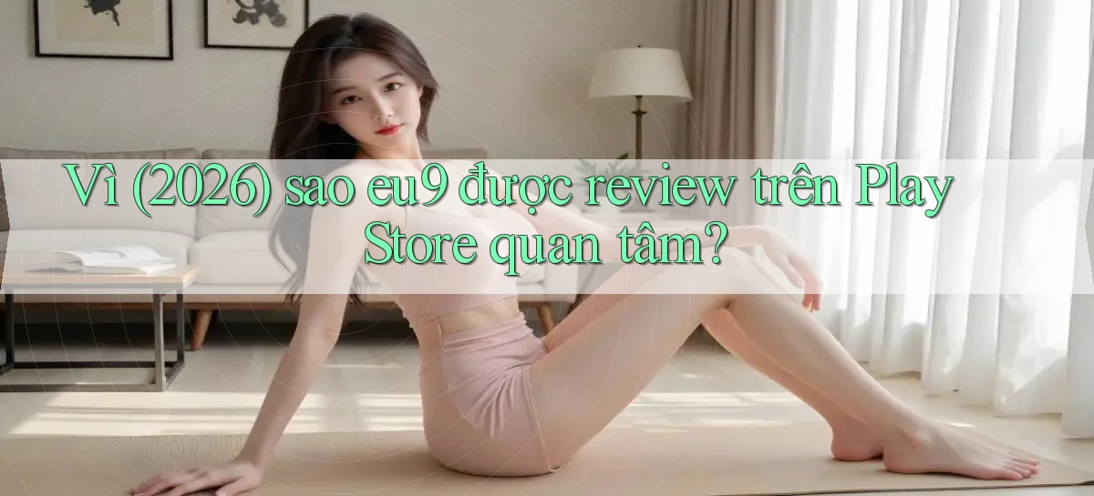 Vì (2026) sao eu9 được review trên Play Store quan tâm