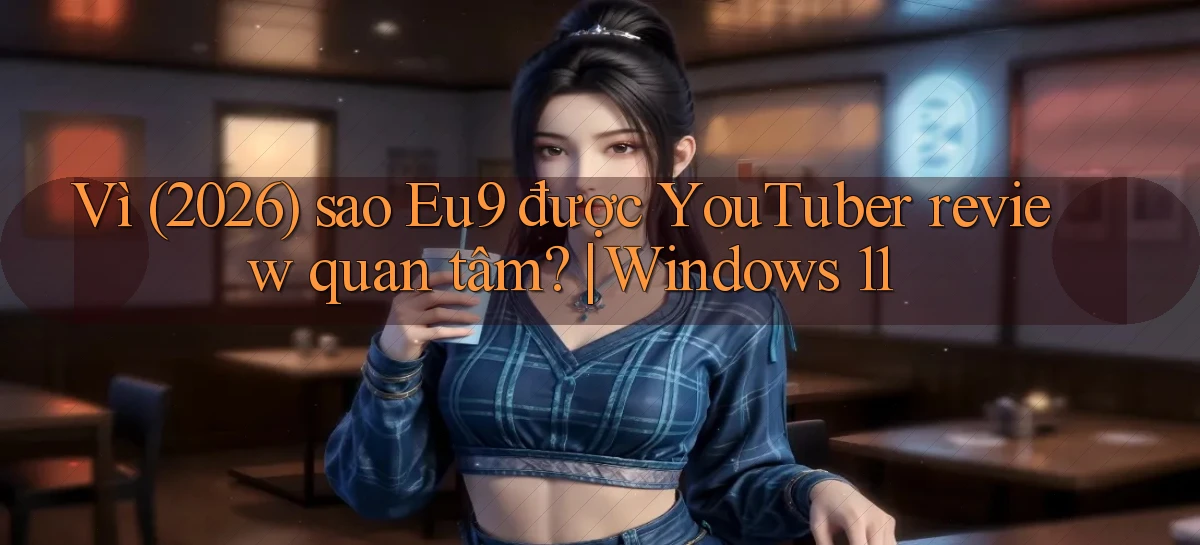 Vì (2026) sao Eu9 được YouTuber review quan tâm Windows 11