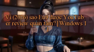 Vì (2026) sao Eu9 được YouTuber review quan tâm Windows 11