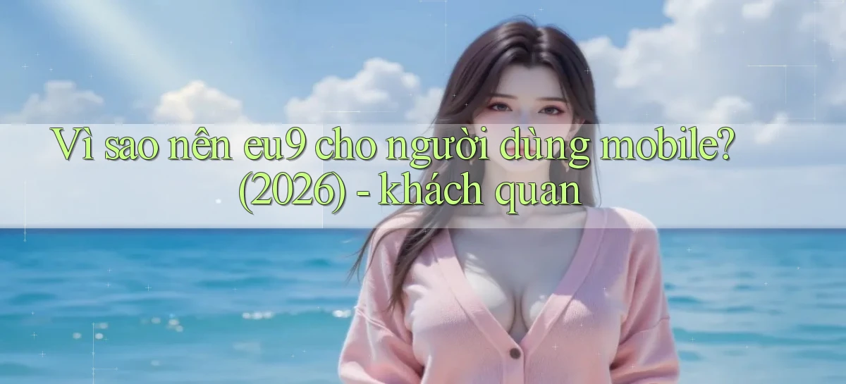 Vì sao nên eu9 cho người dùng mobile (2026)   khách quan