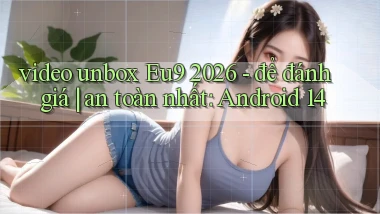 video unbox Eu9 2026   để đánh giá an toàn nhất Android 14
