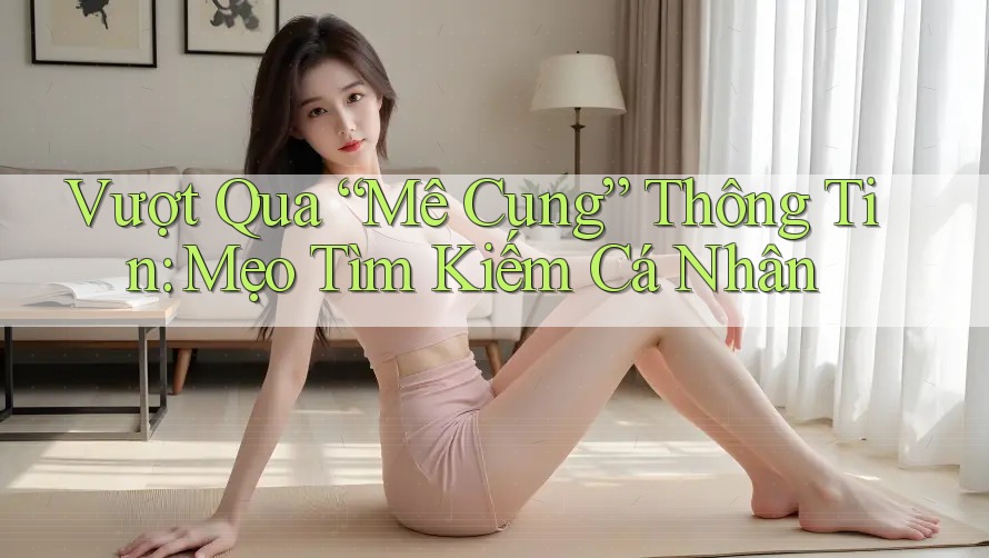 Vượt Qua “Mê Cung” Thông Tin: Mẹo Tìm Kiếm Cá Nhân
