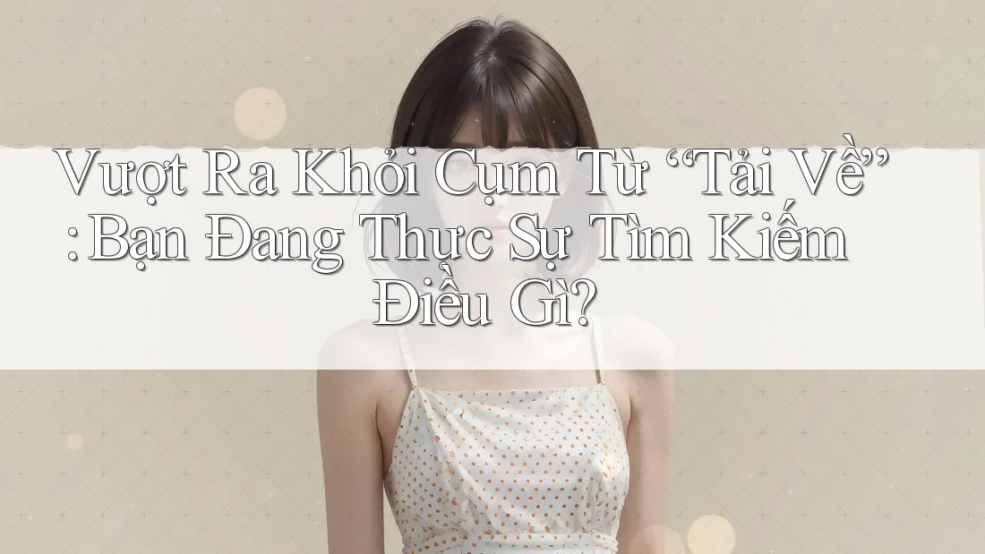 Vượt Ra Khỏi Cụm Từ “Tải Về”: Bạn Đang Thực Sự Tìm Kiếm Điều Gì?