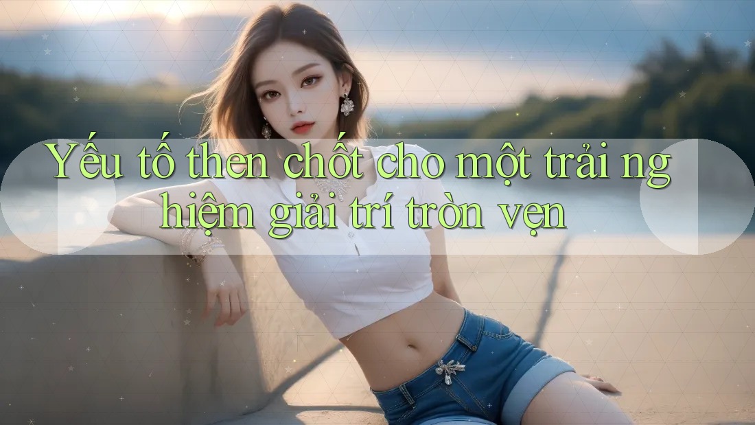 Yếu tố then chốt cho một trải nghiệm giải trí tròn vẹn